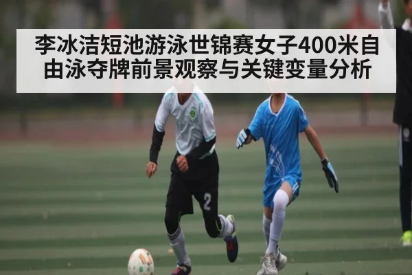 李冰洁短池游泳世锦赛女子400米自由泳夺牌前景观察与关键变量分析